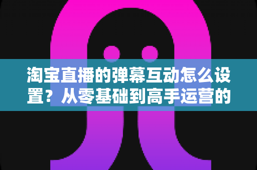 淘宝直播的弹幕互动怎么设置?从零基础到高手运营的完整实操指南 淘宝直播的弹幕互动怎么设置?从零基础到高手运营的完整实操指南