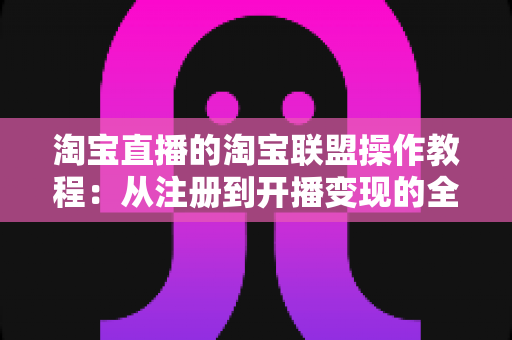 淘宝直播的淘宝联盟操作教程：从注册到开播变现的全流程实战指南