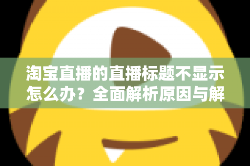 淘宝直播的直播标题不显示怎么办？全面解析原因与解决方法