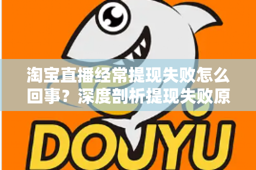 淘宝直播经常提现失败怎么回事？深度剖析提现失败原因与实用解决方案，让主播收益落袋为安