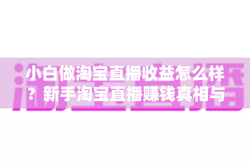 小白做淘宝直播收益怎么样？新手淘宝直播赚钱真相与变现攻略全解析