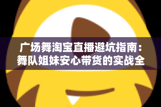 广场舞淘宝直播避坑指南：舞队姐妹安心带货的实战全攻略