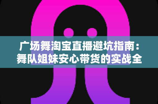 广场舞淘宝直播避坑指南：舞队姐妹安心带货的实战全攻略