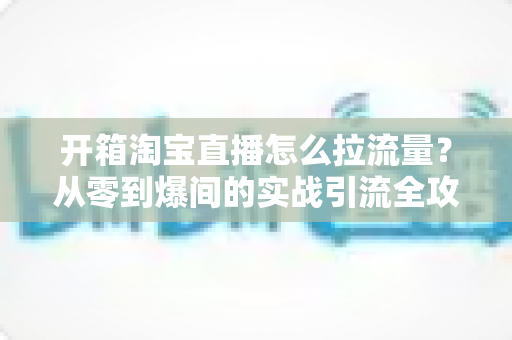 开箱淘宝直播怎么拉流量？从零到爆间的实战引流全攻略