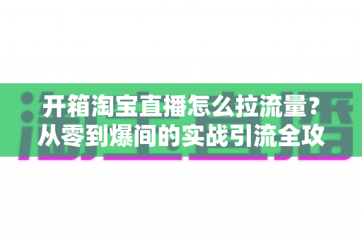 开箱淘宝直播怎么拉流量？从零到爆间的实战引流全攻略