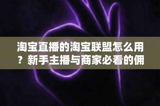 淘宝直播的淘宝联盟怎么用？新手主播与商家必看的佣金变现实战全攻略