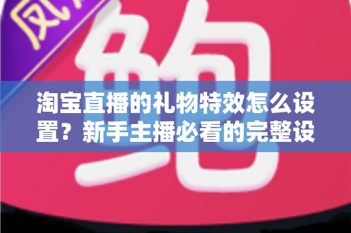 淘宝直播的礼物特效怎么设置？新手主播必看的完整设置教程与涨粉技巧