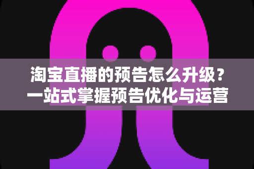 淘宝直播的预告怎么升级?一站式掌握预告优化与运营全攻略 淘宝直播的预告怎么升级?一站式掌握预告优化与运营全攻略