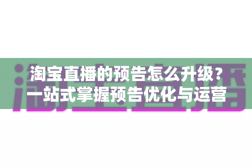 淘宝直播的预告怎么升级？一站式掌握预告优化与运营全攻略
