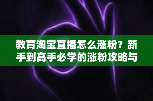 教育淘宝直播怎么涨粉?新手到高手必学的涨粉攻略与运营秘籍全解析 教育淘宝直播怎么涨粉?新手到高手必学的涨粉攻略与运营秘籍全解析