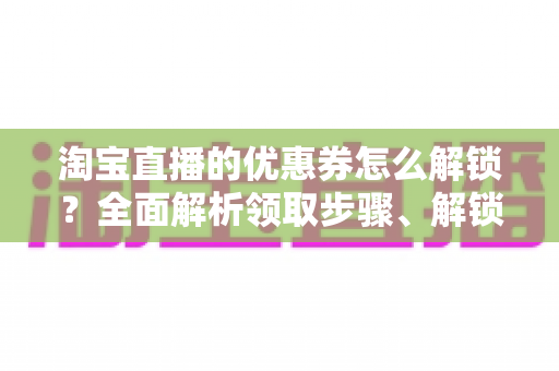 淘宝直播的优惠券怎么解锁？全面解析领取步骤、解锁条件与实用技巧