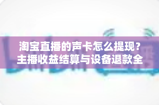 淘宝直播的声卡怎么提现?主播收益结算与设备退款全流程指南 淘宝直播的声卡怎么提现?主播收益结算与设备退款全流程指南