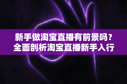 新手做淘宝直播有前景吗？全面剖析淘宝直播新手入行的机遇与未来发展