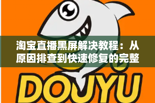淘宝直播黑屏解决教程：从原因排查到快速修复的完整指南，助你告别黑屏烦恼