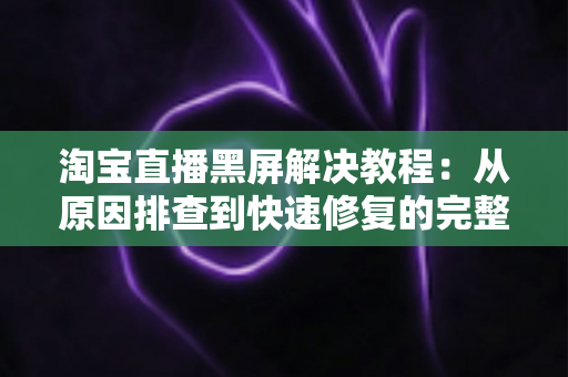 淘宝直播黑屏解决教程：从原因排查到快速修复的完整指南，助你告别黑屏烦恼