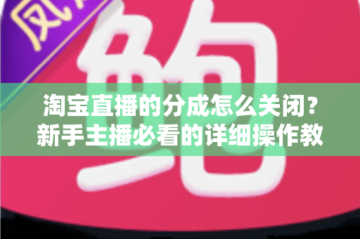 淘宝直播的分成怎么关闭？新手主播必看的详细操作教程与避坑指南