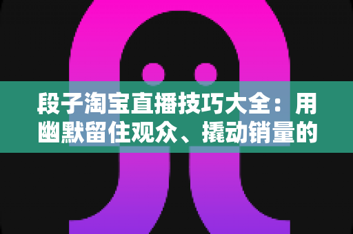 段子淘宝直播技巧大全：用幽默留住观众、撬动销量的实战秘籍