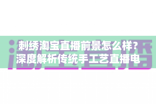 刺绣淘宝直播前景怎么样?深度解析传统手工艺直播电商的机遇、挑战与未来 刺绣淘宝直播前景怎么样?深度解析传统手工艺直播电商的机遇、挑战与未来