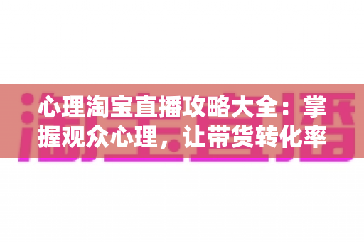 心理淘宝直播攻略大全：掌握观众心理，让带货转化率翻倍的秘密武器