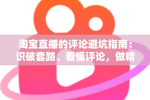 淘宝直播的评论避坑指南:识破套路、看懂评论,做精明买家的实用攻略 淘宝直播的评论避坑指南:识破套路、看懂评论,做精明买家的实用攻略
