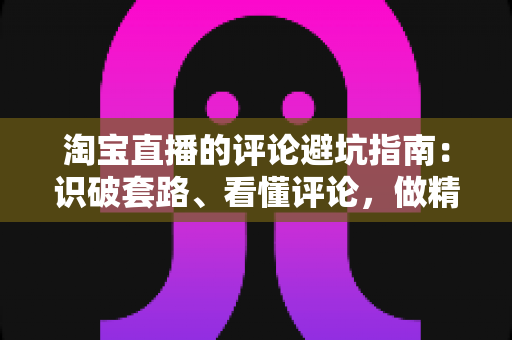 淘宝直播的评论避坑指南:识破套路、看懂评论,做精明买家的实用攻略 淘宝直播的评论避坑指南:识破套路、看懂评论,做精明买家的实用攻略
