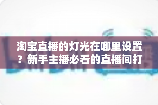 淘宝直播的灯光在哪里设置？新手主播必看的直播间打光全攻略