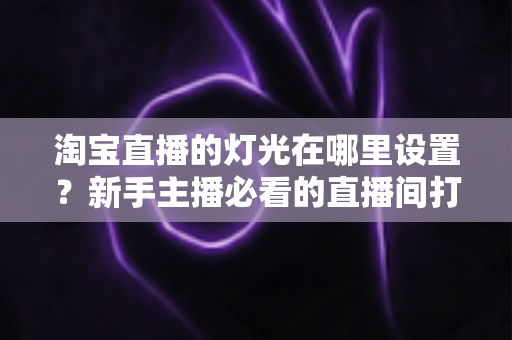 淘宝直播的灯光在哪里设置？新手主播必看的直播间打光全攻略