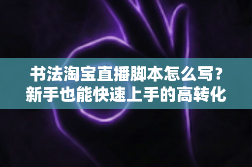 书法淘宝直播脚本怎么写?新手也能快速上手的高转化直播脚本全攻略 书法淘宝直播脚本怎么写?新手也能快速上手的高转化直播脚本全攻略