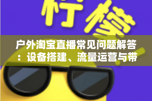 户外淘宝直播常见问题解答：设备搭建、流量运营与带货变现一站式全攻略