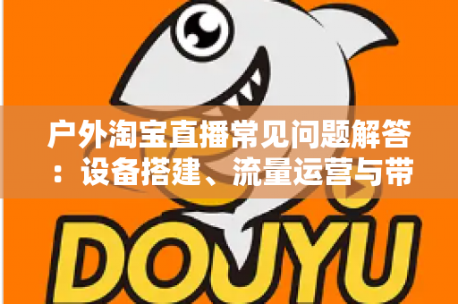 户外淘宝直播常见问题解答：设备搭建、流量运营与带货变现一站式全攻略