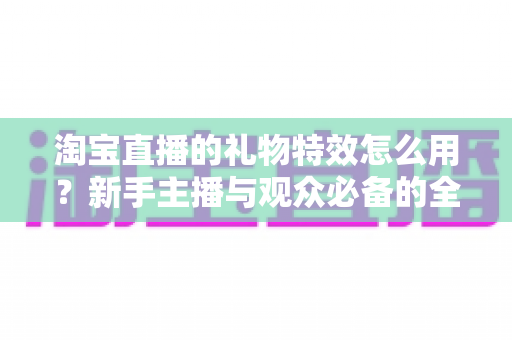淘宝直播的礼物特效怎么用？新手主播与观众必备的全流程使用指南
