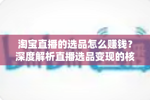 淘宝直播的选品怎么赚钱?深度解析直播选品变现的核心逻辑与实战策略 淘宝直播的选品怎么赚钱?深度解析直播选品变现的核心逻辑与实战策略