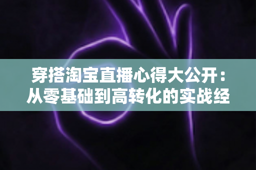 穿搭淘宝直播心得大公开：从零基础到高转化的实战经验分享