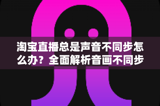 淘宝直播总是声音不同步怎么办？全面解析音画不同步原因与高效解决攻略