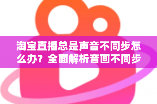 淘宝直播总是声音不同步怎么办？全面解析音画不同步原因与高效解决攻略