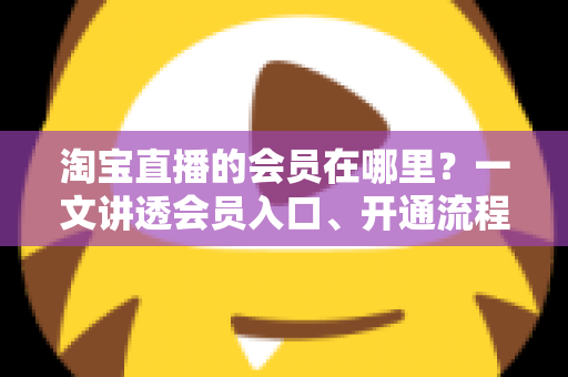 淘宝直播的会员在哪里?一文讲透会员入口、开通流程与权益玩法 淘宝直播的会员在哪里?一文讲透会员入口、开通流程与权益玩法