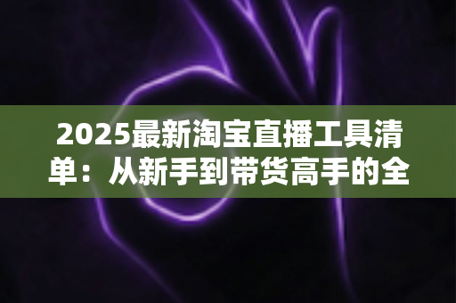 2025最新淘宝直播工具清单：从新手到带货高手的全套装备与软件全攻略