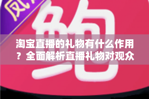 淘宝直播的礼物有什么作用？全面解析直播礼物对观众、主播与商家的多重价值