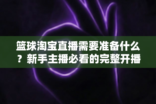 篮球淘宝直播需要准备什么?新手主播必看的完整开播准备清单与实战指南 篮球淘宝直播需要准备什么?新手主播必看的完整开播准备清单与实战指南