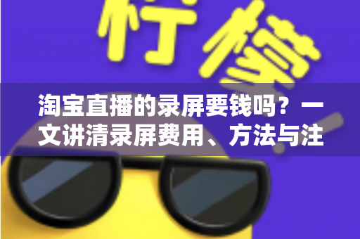 淘宝直播的录屏要钱吗？一文讲清录屏费用、方法与注意事项