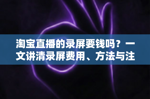 淘宝直播的录屏要钱吗？一文讲清录屏费用、方法与注意事项
