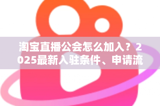 淘宝直播公会怎么加入？2025最新入驻条件、申请流程与运营避坑全攻略