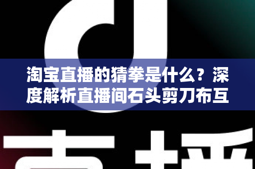 淘宝直播的猜拳是什么？深度解析直播间石头剪刀布互动玩法与营销价值