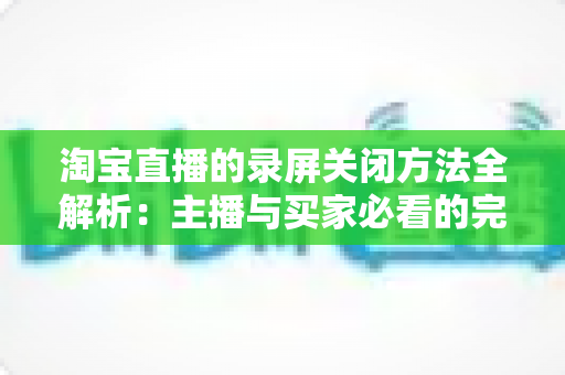 淘宝直播的录屏关闭方法全解析：主播与买家必看的完整操作指南，轻松解决录屏困扰