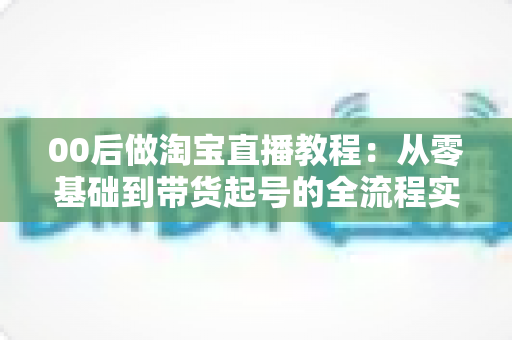 00后做淘宝直播教程：从零基础到带货起号的全流程实战指南