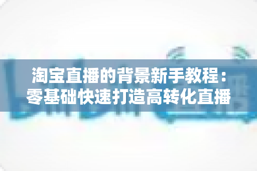 淘宝直播的背景新手教程：零基础快速打造高转化直播间的完整指南