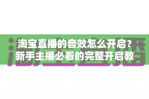 淘宝直播的音效怎么开启?新手主播必看的完整开启教程与音质优化全攻略 淘宝直播的音效怎么开启?新手主播必看的完整开启教程与音质优化全攻略