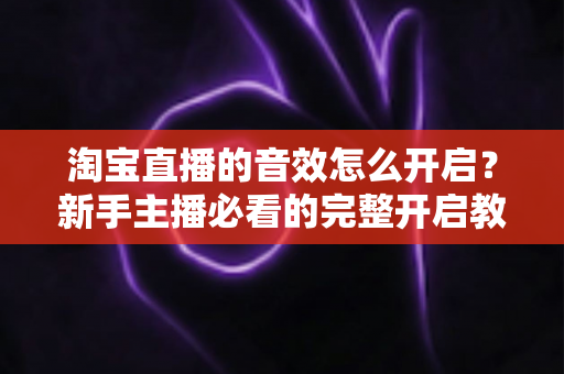 淘宝直播的音效怎么开启?新手主播必看的完整开启教程与音质优化全攻略 淘宝直播的音效怎么开启?新手主播必看的完整开启教程与音质优化全攻略