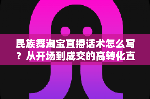 民族舞淘宝直播话术怎么写？从开场到成交的高转化直播话术全攻略