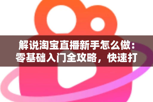 解说淘宝直播新手怎么做：零基础入门全攻略，快速打造人气直播间